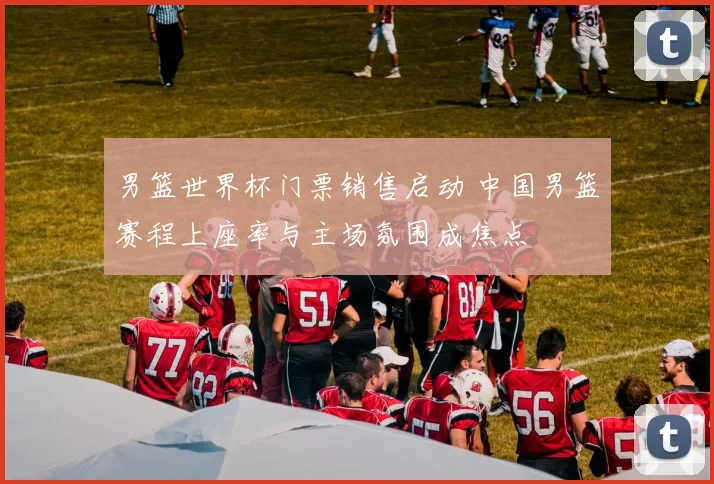 男篮世界杯门票销售启动 中国男篮赛程上座率与主场氛围成焦点