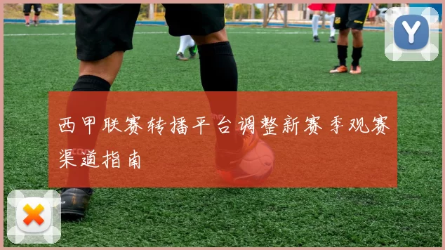 西甲联赛转播平台调整新赛季观赛渠道指南