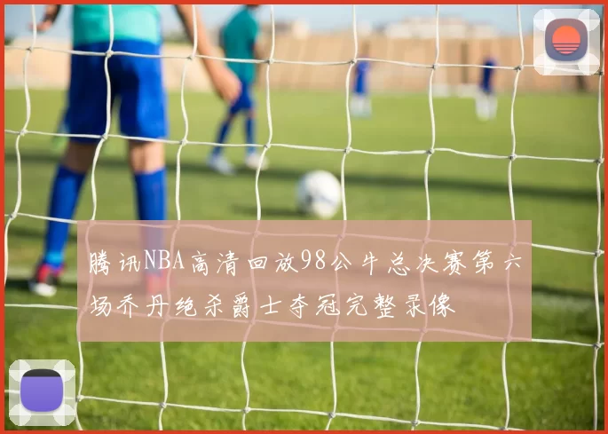 腾讯NBA高清回放98公牛总决赛第六场乔丹绝杀爵士夺冠完整录像