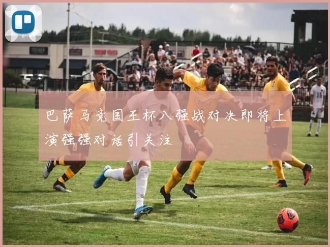巴萨马竞国王杯八强战对决即将上演强强对话引关注