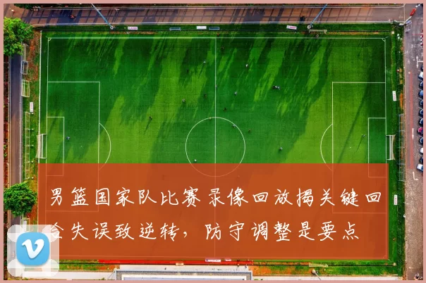 男篮国家队比赛录像回放揭关键回合失误致逆转，防守调整是要点