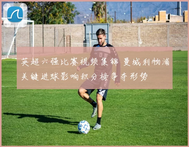 英超六强比赛视频集锦 曼城利物浦关键进球影响积分榜争夺形势