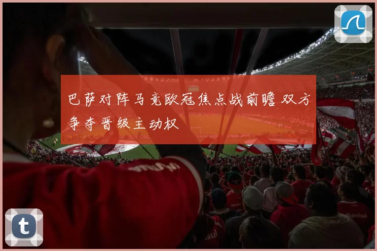 巴萨对阵马竞欧冠焦点战前瞻 双方争夺晋级主动权