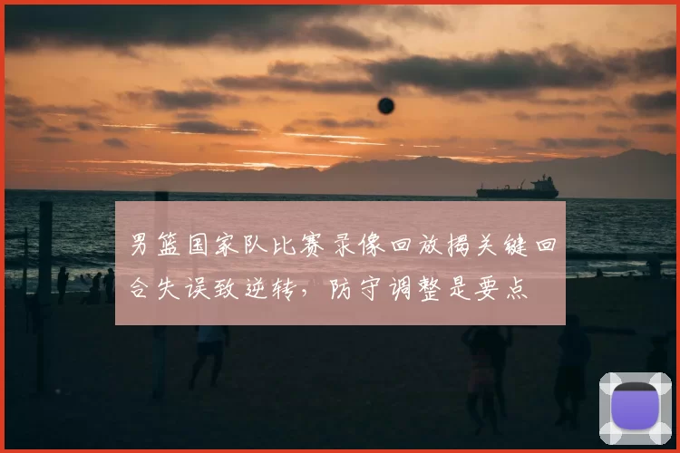 男篮国家队比赛录像回放揭关键回合失误致逆转，防守调整是要点