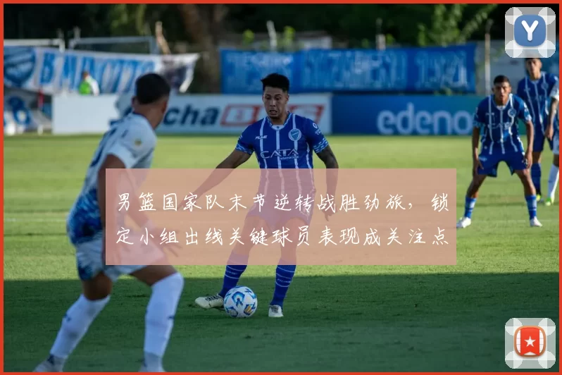 男篮国家队末节逆转战胜劲旅,锁定小组出线关键球员表现成关注点