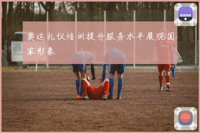 奥运礼仪培训提升服务水平展现国家形象