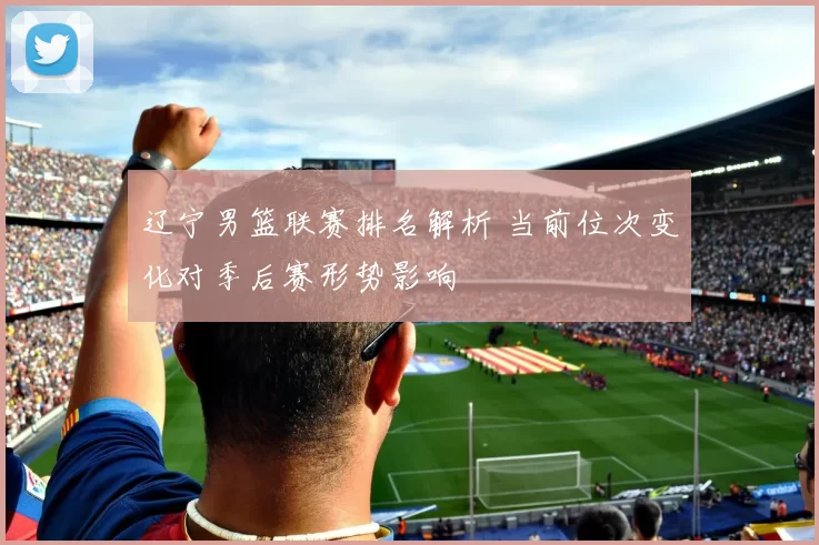 辽宁男篮联赛排名解析 当前位次变化对季后赛形势影响