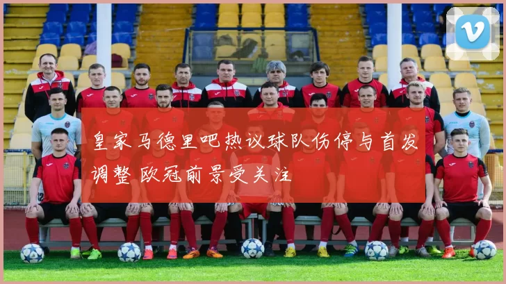 皇家马德里吧热议球队伤停与首发调整 欧冠前景受关注