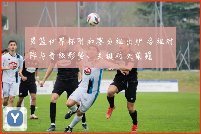 男篮世界杯附加赛分组出炉 各组对阵与晋级形势、关键对决前瞻