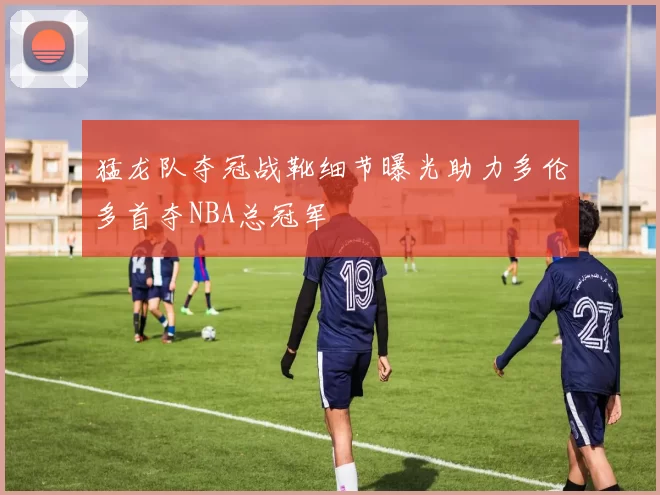 猛龙队夺冠战靴细节曝光助力多伦多首夺NBA总冠军