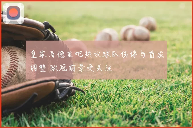 皇家马德里吧热议球队伤停与首发调整 欧冠前景受关注