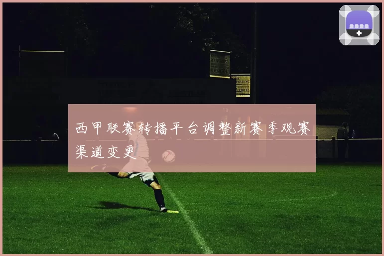 西甲联赛转播平台调整新赛季观赛渠道变更
