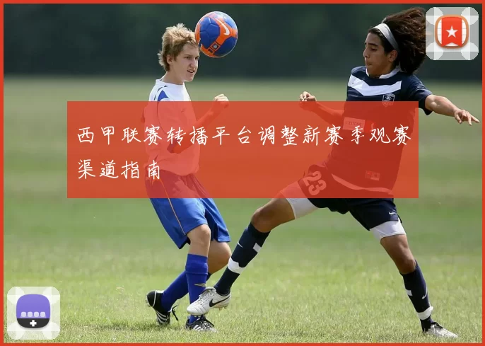 西甲联赛转播平台调整新赛季观赛渠道指南