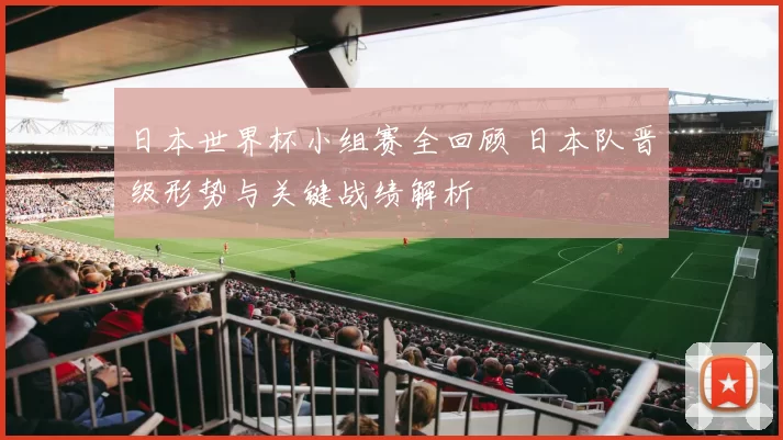 日本世界杯小组赛全回顾 日本队晋级形势与关键战绩解析