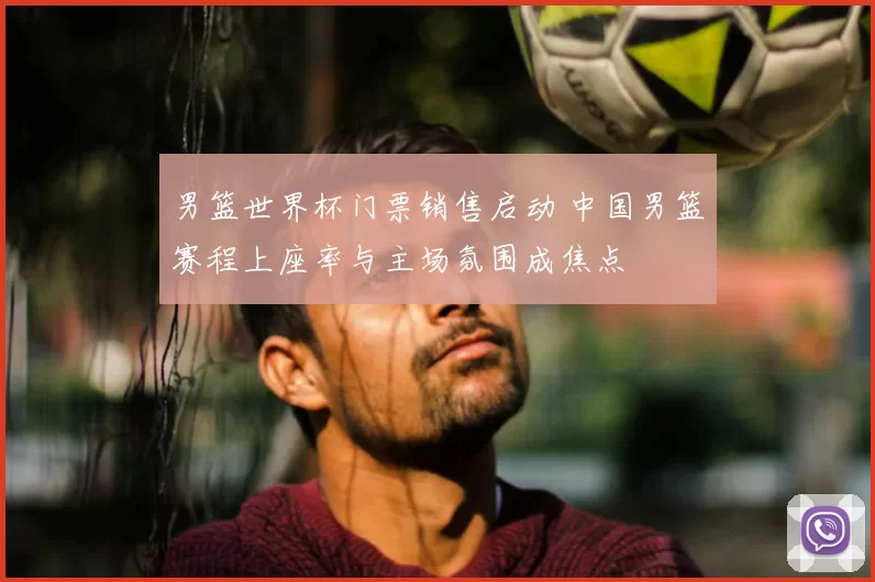 男篮世界杯门票销售启动 中国男篮赛程上座率与主场氛围成焦点