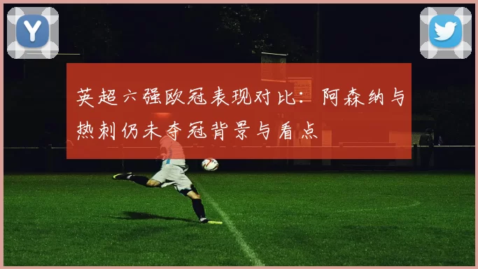 英超六强欧冠表现对比:阿森纳与热刺仍未夺冠背景与看点