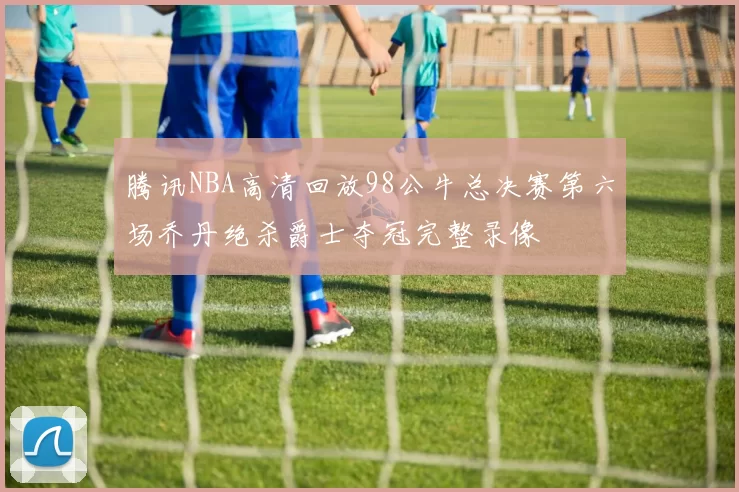 腾讯NBA高清回放98公牛总决赛第六场乔丹绝杀爵士夺冠完整录像
