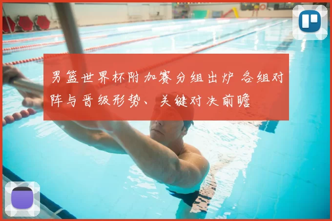 男篮世界杯附加赛分组出炉 各组对阵与晋级形势、关键对决前瞻