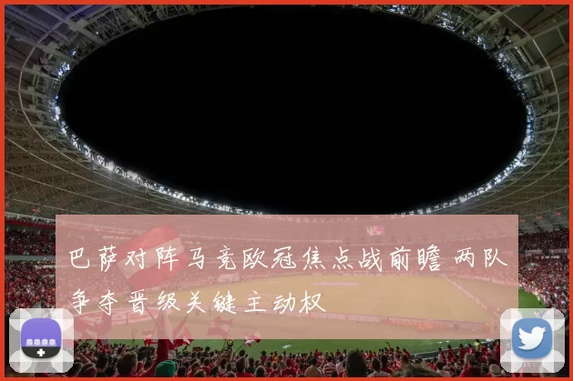 巴萨对阵马竞欧冠焦点战前瞻 两队争夺晋级关键主动权