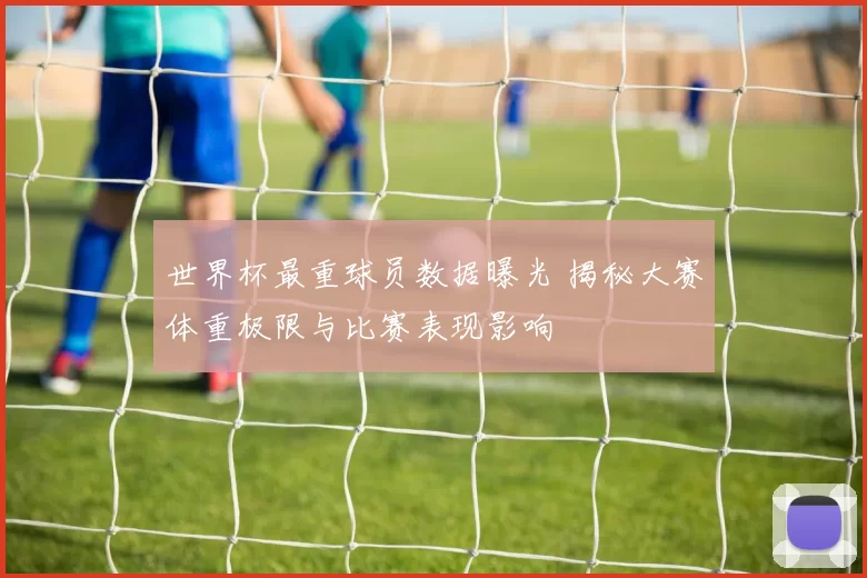 世界杯最重球员数据曝光 揭秘大赛体重极限与比赛表现影响