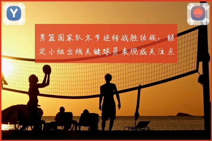 男篮国家队末节逆转战胜劲旅,锁定小组出线关键球员表现成关注点