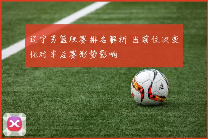 辽宁男篮联赛排名解析 当前位次变化对季后赛形势影响