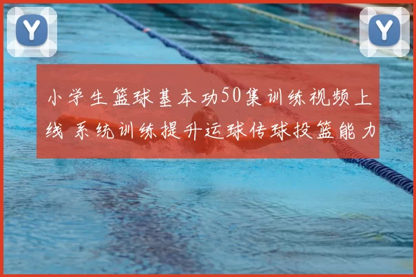 小学生篮球基本功50集训练视频上线 系统训练提升运球传球投篮能力