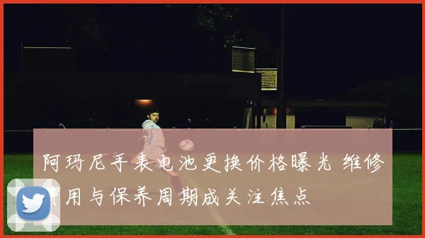 阿玛尼手表电池更换价格曝光 维修费用与保养周期成关注焦点