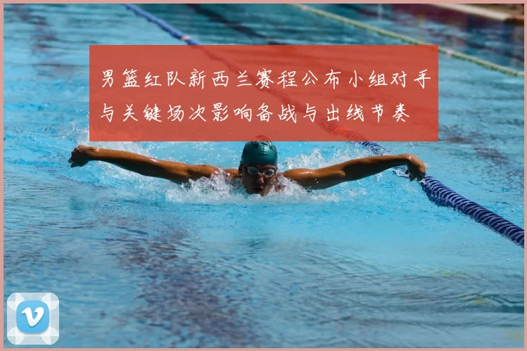 男篮红队新西兰赛程公布小组对手与关键场次影响备战与出线节奏