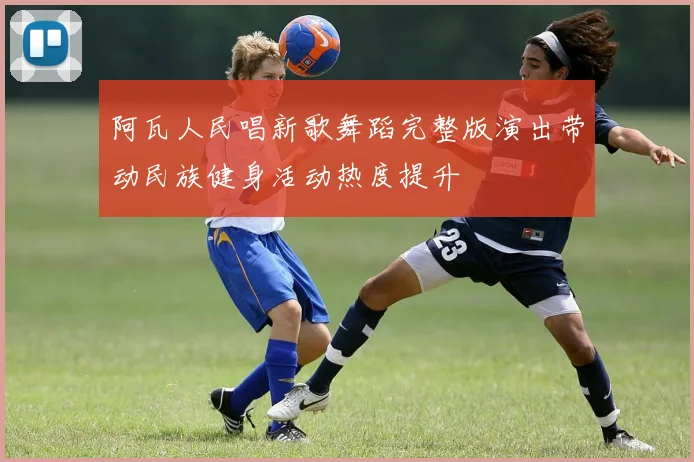 阿瓦人民唱新歌舞蹈完整版演出带动民族健身活动热度提升