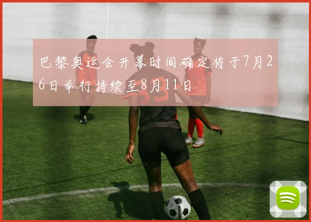 巴黎奥运会开幕时间确定将于7月26日举行持续至8月11日