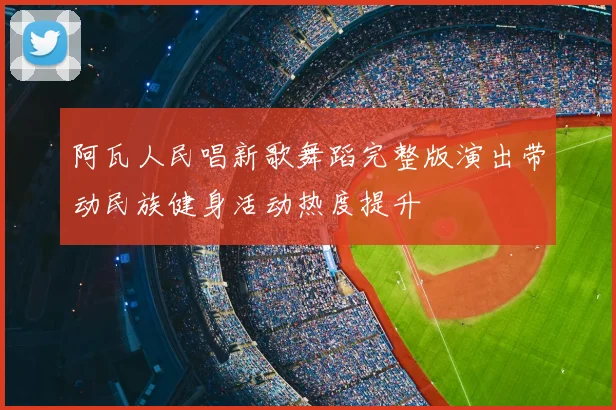 阿瓦人民唱新歌舞蹈完整版演出带动民族健身活动热度提升